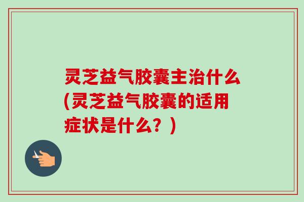 灵芝益气胶囊主什么(灵芝益气胶囊的适用症状是什么？)