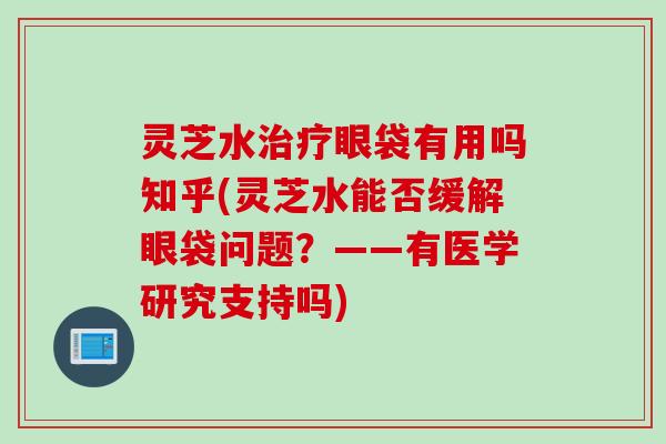 灵芝水眼袋有用吗知乎(灵芝水能否缓解眼袋问题？——有医学研究支持吗)