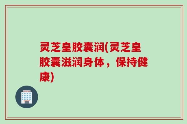 灵芝皇胶囊润(灵芝皇胶囊滋润身体，保持健康)