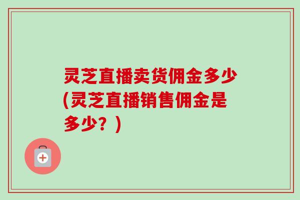 灵芝直播卖货佣金多少(灵芝直播销售佣金是多少？)