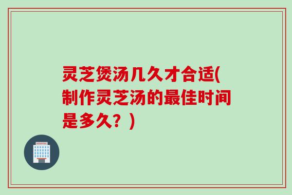 灵芝煲汤几久才合适(制作灵芝汤的佳时间是多久？)