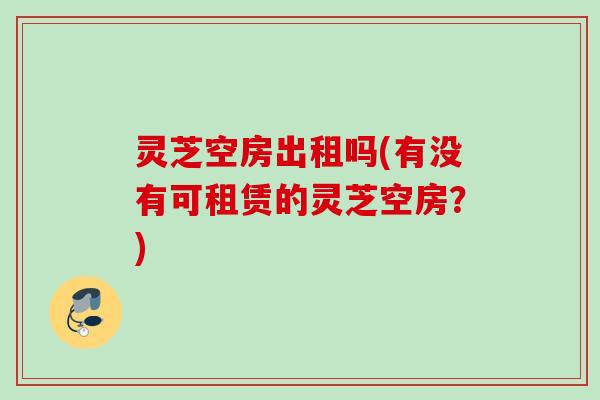 灵芝空房出租吗(有没有可租赁的灵芝空房?) 灵芝空房出租吗(有没有可租赁的灵芝空房?)