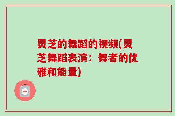 灵芝的舞蹈的视频(灵芝舞蹈表演：舞者的优雅和能量)