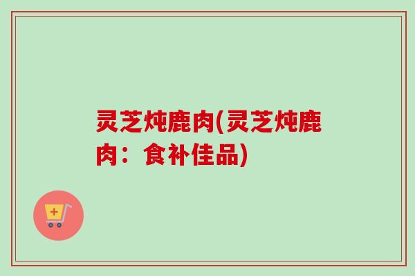 灵芝炖鹿肉(灵芝炖鹿肉：食补佳品)