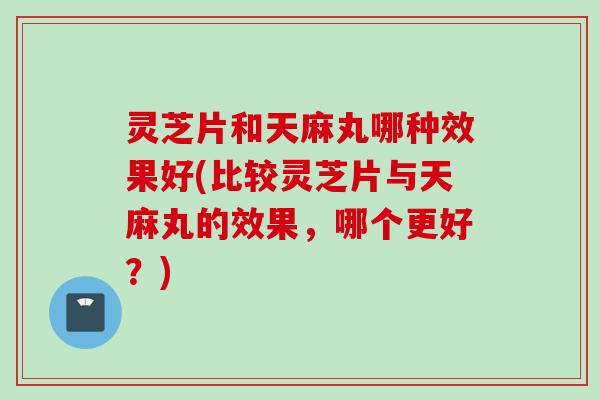 灵芝片和天麻丸哪种效果好(比较灵芝片与天麻丸的效果，哪个更好？)