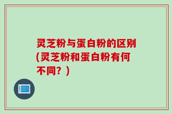 灵芝粉与蛋白粉的区别(灵芝粉和蛋白粉有何不同？)