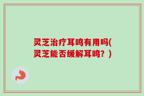 灵芝耳鸣有用吗(灵芝能否缓解耳鸣?) 灵芝耳鸣有用吗(灵芝能否缓解耳鸣?)