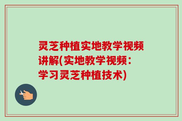 灵芝种植实地教学视频讲解(实地教学视频：学习灵芝种植技术)