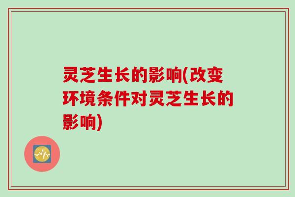 灵芝生长的影响(改变环境条件对灵芝生长的影响)