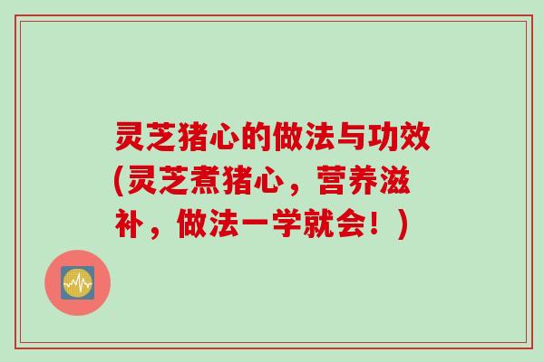 灵芝猪心的做法与功效(灵芝煮猪心，营养滋补，做法一学就会！)