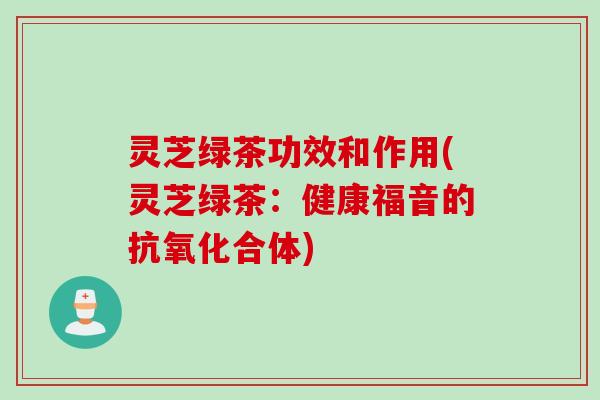灵芝绿茶功效和作用(灵芝绿茶：健康福音的抗氧化合体)