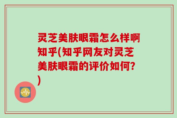 灵芝美肤眼霜怎么样啊知乎(知乎网友对灵芝美肤眼霜的评价如何？)