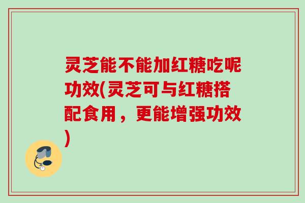 灵芝能不能加红糖吃呢功效(灵芝可与红糖搭配食用，更能增强功效)