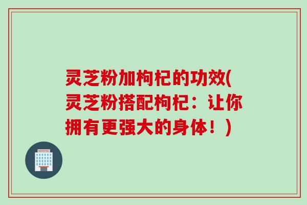 灵芝粉加枸杞的功效(灵芝粉搭配枸杞：让你拥有更强大的身体！)