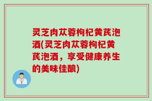 灵芝肉苁蓉枸杞黄芪泡酒(灵芝肉苁蓉枸杞黄芪泡酒,享受健康养生的美味佳酿) 灵芝肉苁蓉枸杞黄芪泡酒(灵芝肉苁蓉枸杞黄芪泡酒,享受健康养生的美味佳酿)
