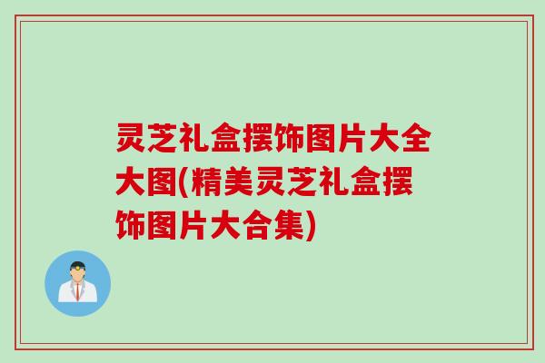灵芝礼盒摆饰图片大全大图(精美灵芝礼盒摆饰图片大合集)