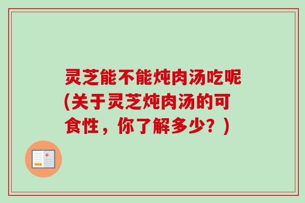 灵芝能不能炖肉汤吃呢(关于灵芝炖肉汤的可食性，你了解多少？)