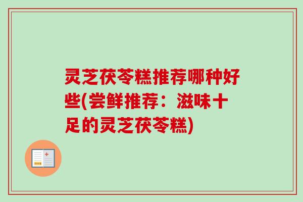灵芝茯苓糕推荐哪种好些(尝鲜推荐：滋味十足的灵芝茯苓糕)