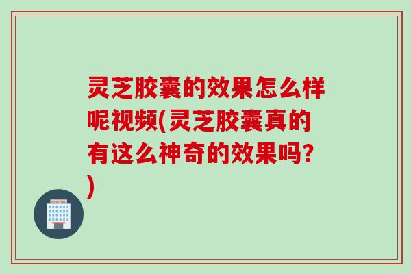 灵芝胶囊的效果怎么样呢视频(灵芝胶囊真的有这么神奇的效果吗？)