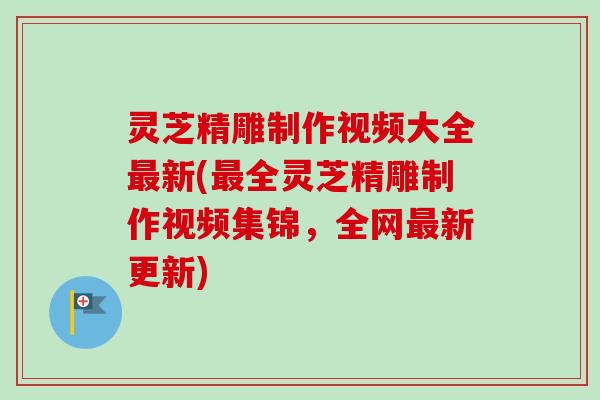 灵芝精雕制作视频大全最新(最全灵芝精雕制作视频集锦，全网最新更新)