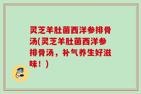 灵芝羊肚菌西洋参排骨汤(灵芝羊肚菌西洋参排骨汤，补气养生好滋味！)