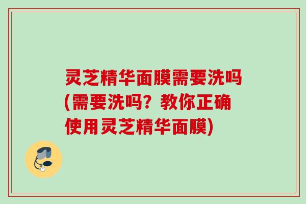 灵芝精华面膜需要洗吗(需要洗吗？教你正确使用灵芝精华面膜)
