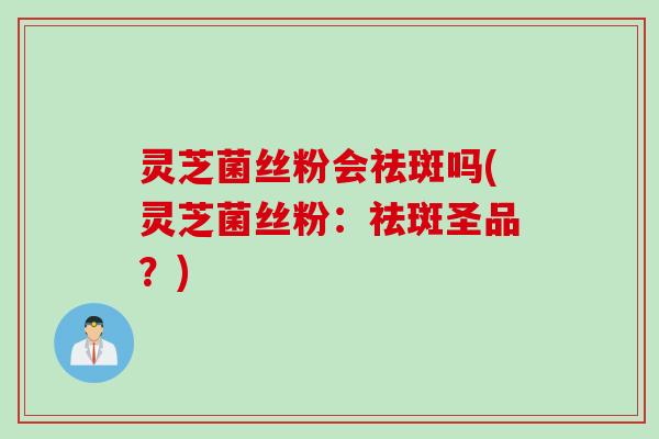 灵芝菌丝粉会祛斑吗(灵芝菌丝粉：祛斑圣品？)