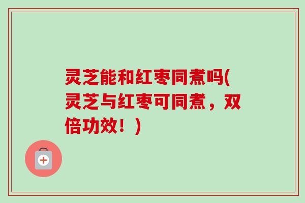 灵芝能和红枣同煮吗(灵芝与红枣可同煮，双倍功效！)