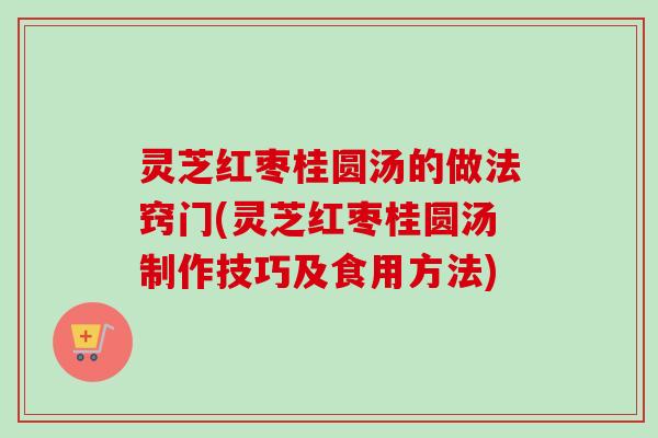 灵芝红枣桂圆汤的做法窍门(灵芝红枣桂圆汤制作技巧及食用方法)