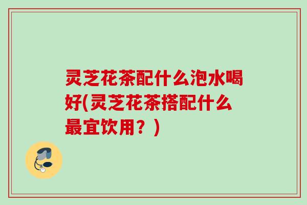 灵芝花茶配什么泡水喝好(灵芝花茶搭配什么最宜饮用？)