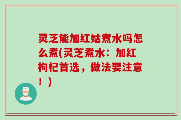 灵芝能加红姑煮水吗怎么煮(灵芝煮水：加红枸杞首选，做法要注意！)