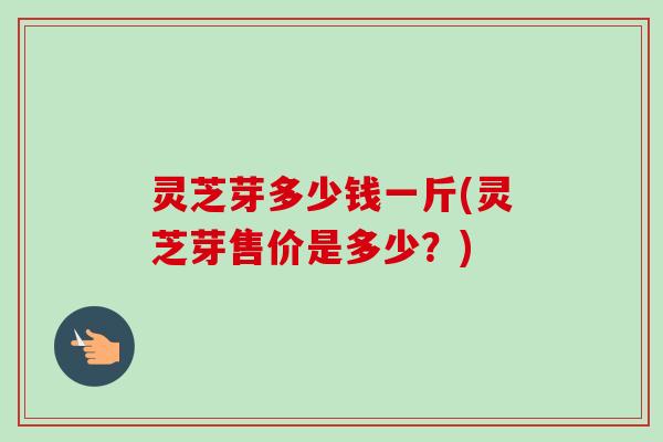 灵芝芽多少钱一斤(灵芝芽售价是多少？)