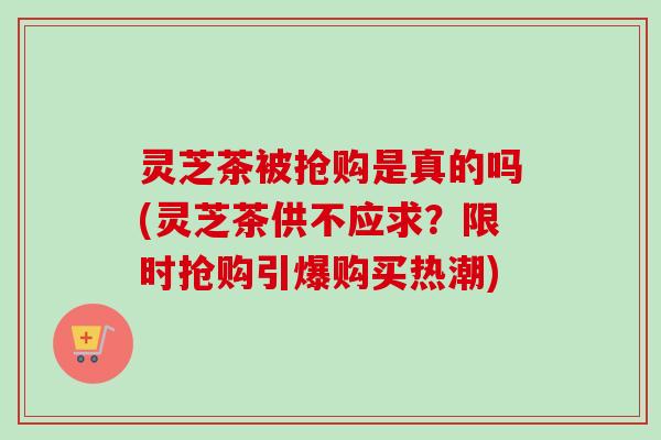 灵芝茶被抢购是真的吗(灵芝茶供不应求？限时抢购引爆购买热潮)