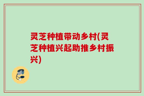 灵芝种植带动乡村(灵芝种植兴起助推乡村振兴)