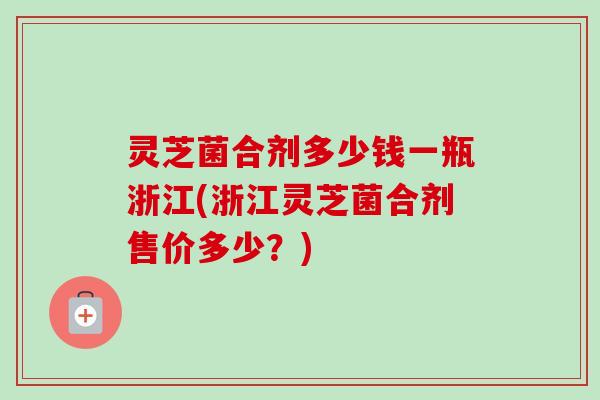 灵芝菌合剂多少钱一瓶浙江(浙江灵芝菌合剂售价多少？)