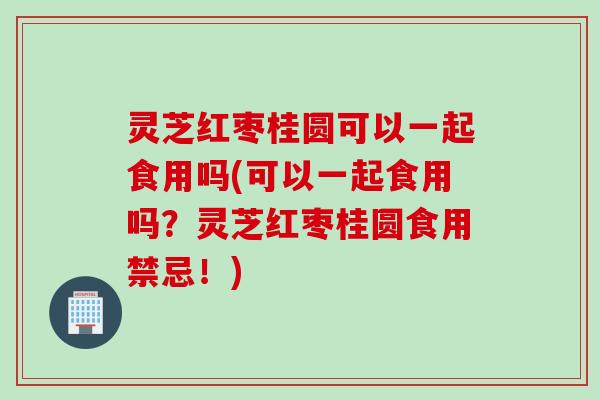 灵芝红枣桂圆可以一起食用吗(可以一起食用吗？灵芝红枣桂圆食用禁忌！)