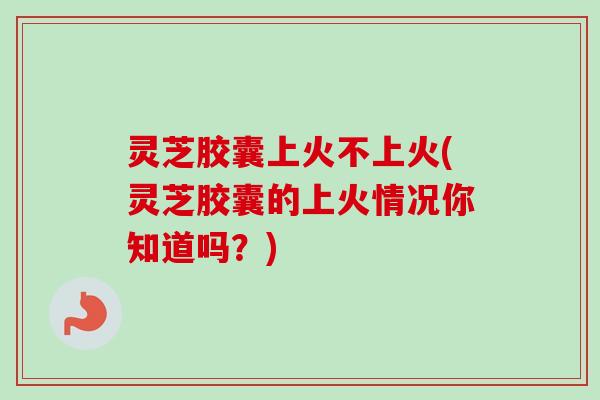灵芝胶囊上火不上火(灵芝胶囊的上火情况你知道吗？)