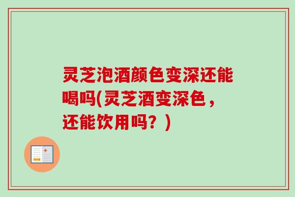 灵芝泡酒颜色变深还能喝吗(灵芝酒变深色，还能饮用吗？)