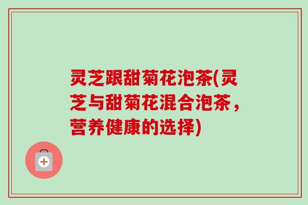灵芝跟甜菊花泡茶(灵芝与甜菊花混合泡茶，营养健康的选择)
