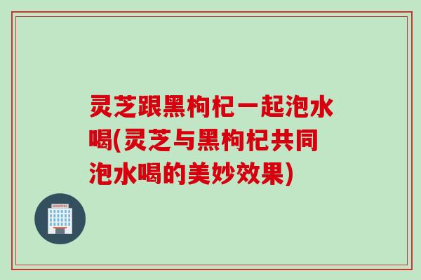 灵芝跟黑枸杞一起泡水喝(灵芝与黑枸杞共同泡水喝的美妙效果)