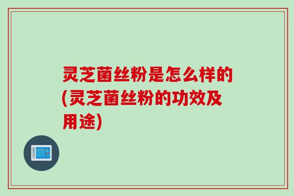 灵芝菌丝粉是怎么样的(灵芝菌丝粉的功效及用途)