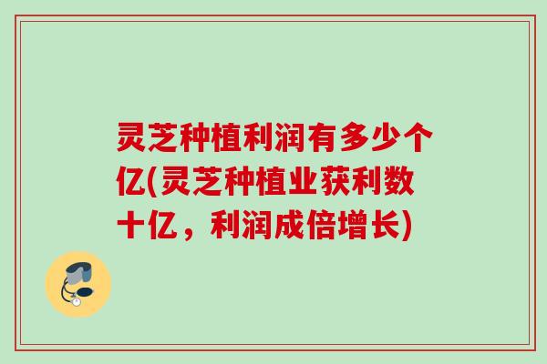 灵芝种植利润有多少个亿(灵芝种植业获利数十亿，利润成倍增长)
