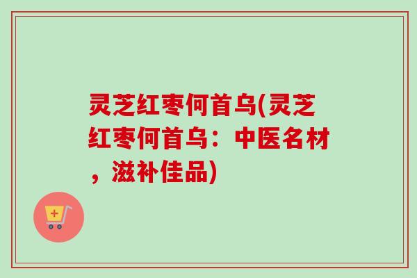 灵芝红枣何首乌(灵芝红枣何首乌：中医名材，滋补佳品)