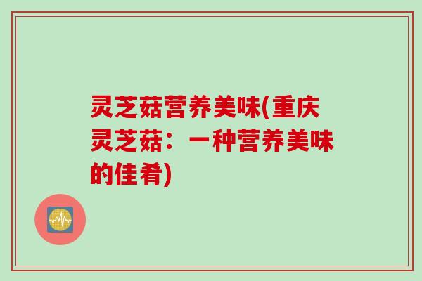 灵芝菇营养美味(重庆灵芝菇：一种营养美味的佳肴)