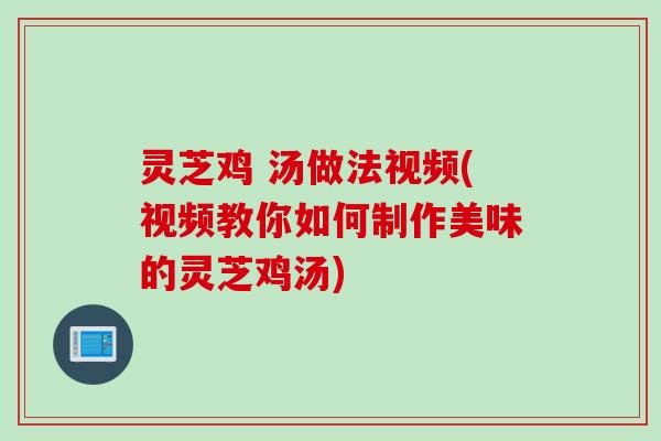 灵芝鸡 汤做法视频(视频教你如何制作美味的灵芝鸡汤)