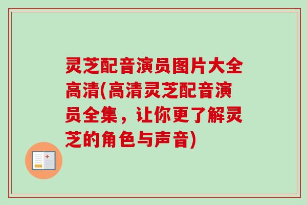 灵芝配音演员图片大全高清(高清灵芝配音演员全集，让你更了解灵芝的角色与声音)