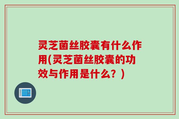 灵芝菌丝胶囊有什么作用(灵芝菌丝胶囊的功效与作用是什么？)