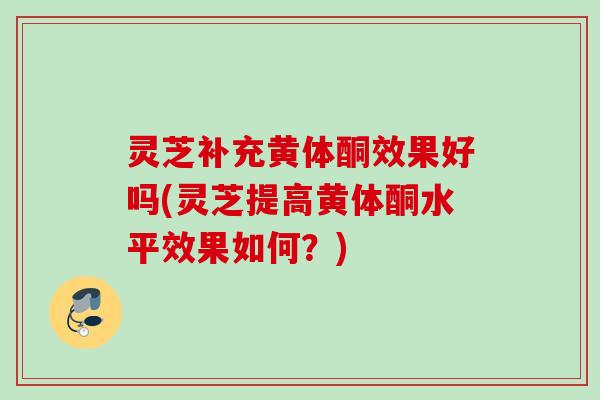 灵芝补充黄体酮效果好吗(灵芝提高黄体酮水平效果如何？)