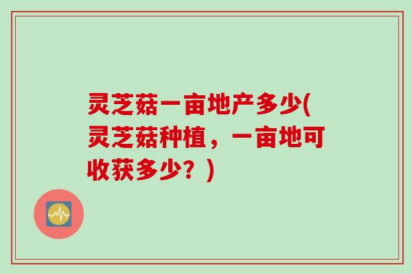 灵芝菇一亩地产多少(灵芝菇种植，一亩地可收获多少？)