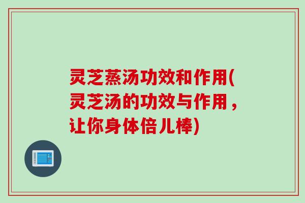 灵芝蒸汤功效和作用(灵芝汤的功效与作用，让你身体倍儿棒)